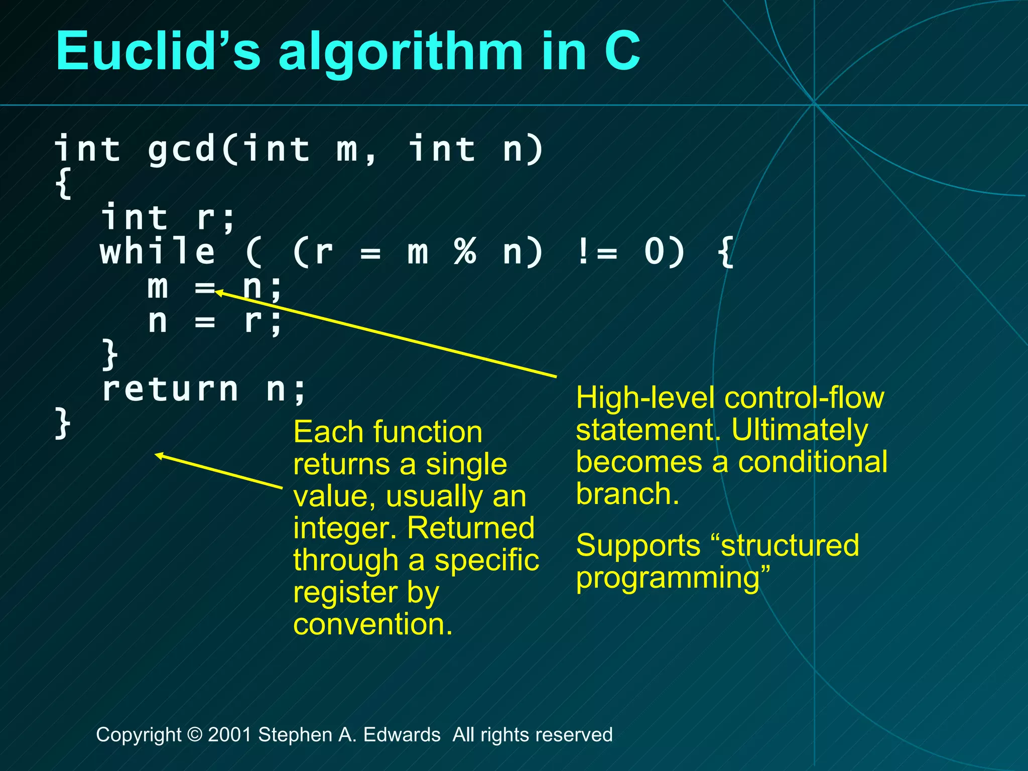 Euclid’s algorithm in C int gcd(int m, int n) { int r; while ( (r = m % n) != 0) { m = n; n = r; } return n; } High-level control-flow statement. Ultimately becomes a conditional branch. Supports “structured programming” Each function returns a single value, usually an integer. Returned through a specific register by convention. 