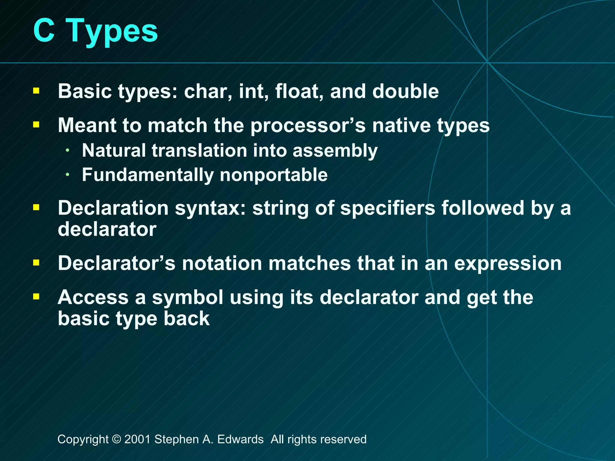 C Types Basic types: char, int, float, and double Meant to match the processor’s native types Natural translation into assembly Fundamentally nonportable Declaration syntax: string of specifiers followed by a declarator Declarator’s notation matches that in an expression Access a symbol using its declarator and get the basic type back 