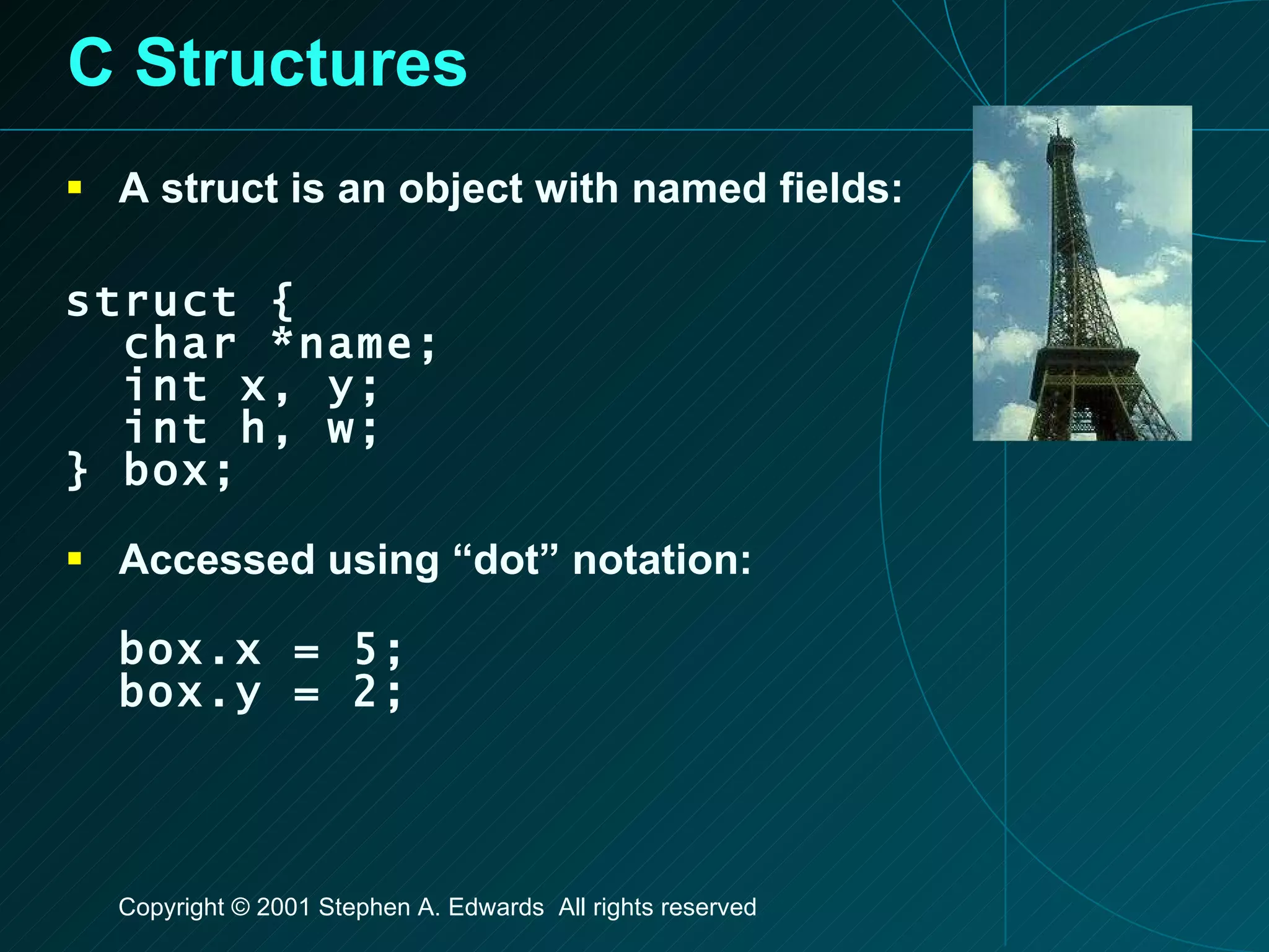 C Structures A struct is an object with named fields: struct { char *name; int x, y; int h, w; } box; Accessed using “dot” notation: box.x = 5; box.y = 2; 