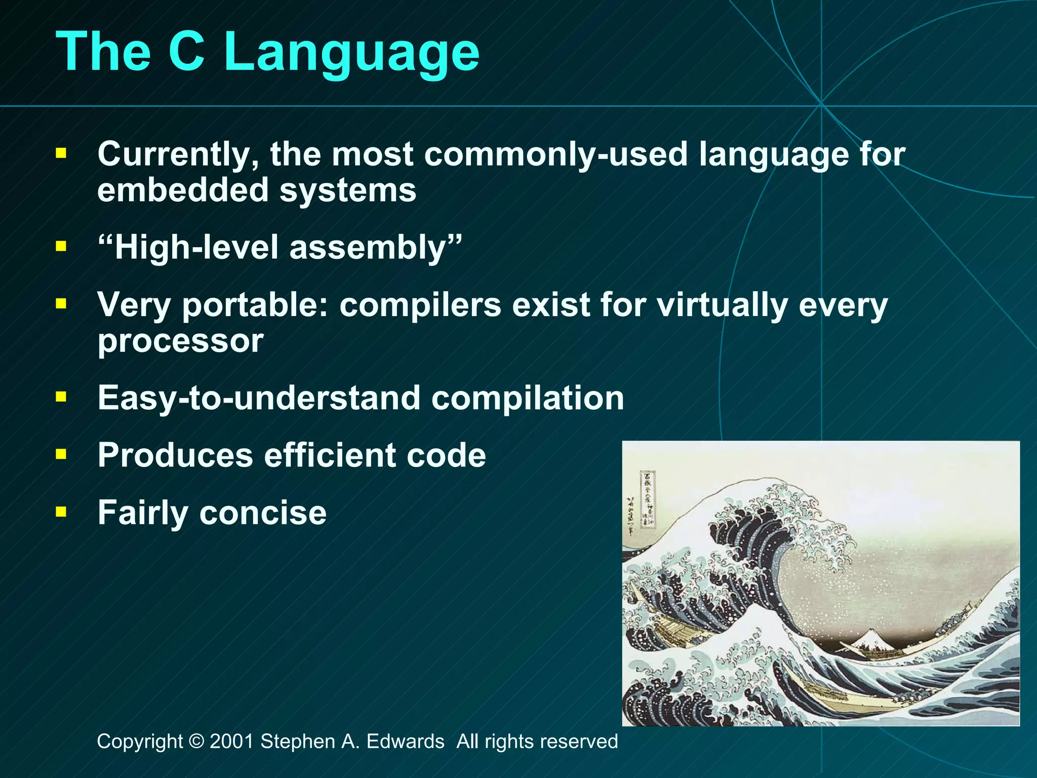 The C Language Currently, the most commonly-used language for embedded systems “High-level assembly” Very portable: compilers exist for virtually every processor Easy-to-understand compilation  Produces efficient code Fairly concise 
