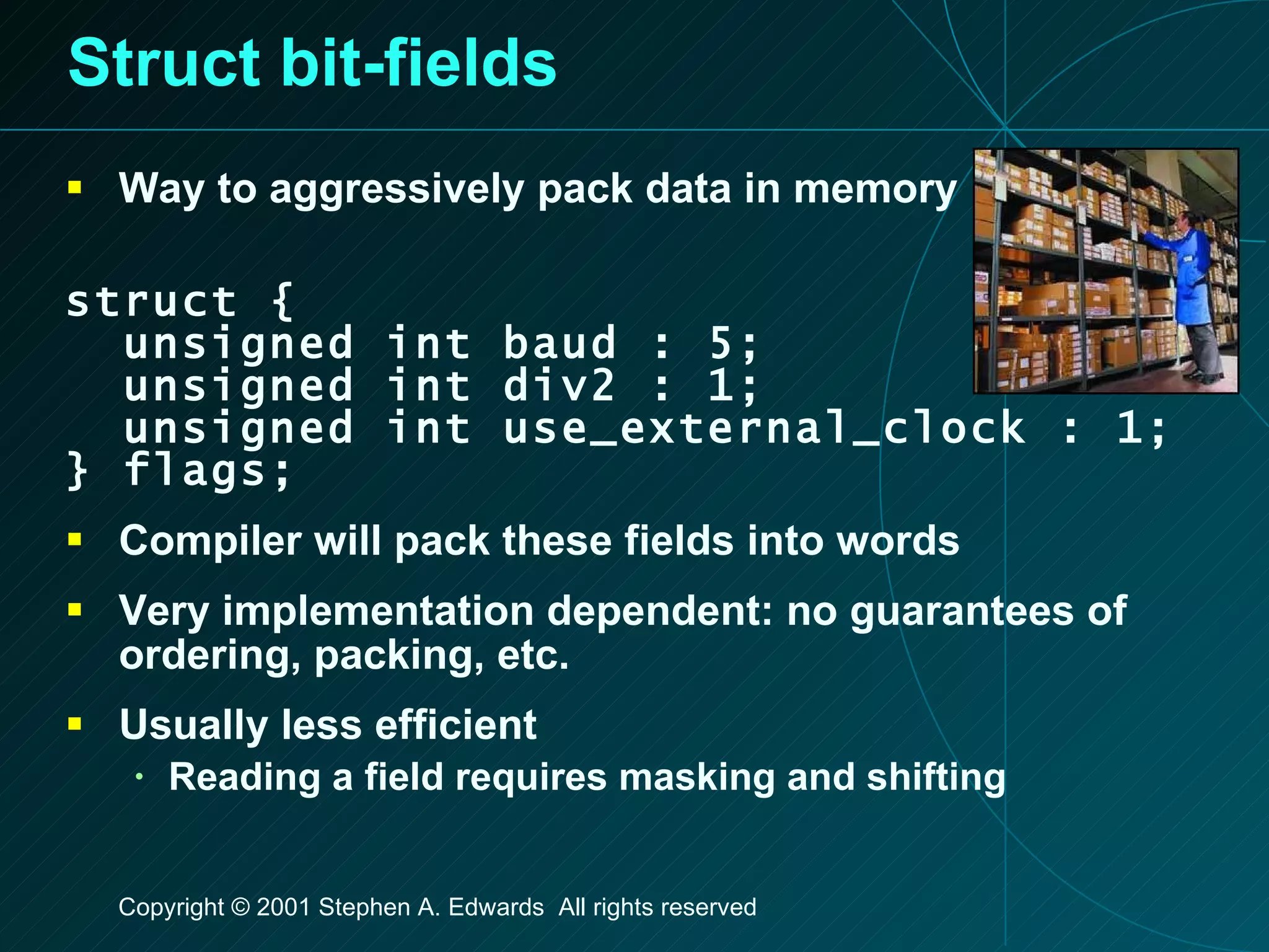 Struct bit-fields Way to aggressively pack data in memory struct { unsigned int baud : 5; unsigned int div2 : 1; unsigned int use_external_clock : 1; } flags; Compiler will pack these fields into words Very implementation dependent: no guarantees of ordering, packing, etc. Usually less efficient Reading a field requires masking and shifting 