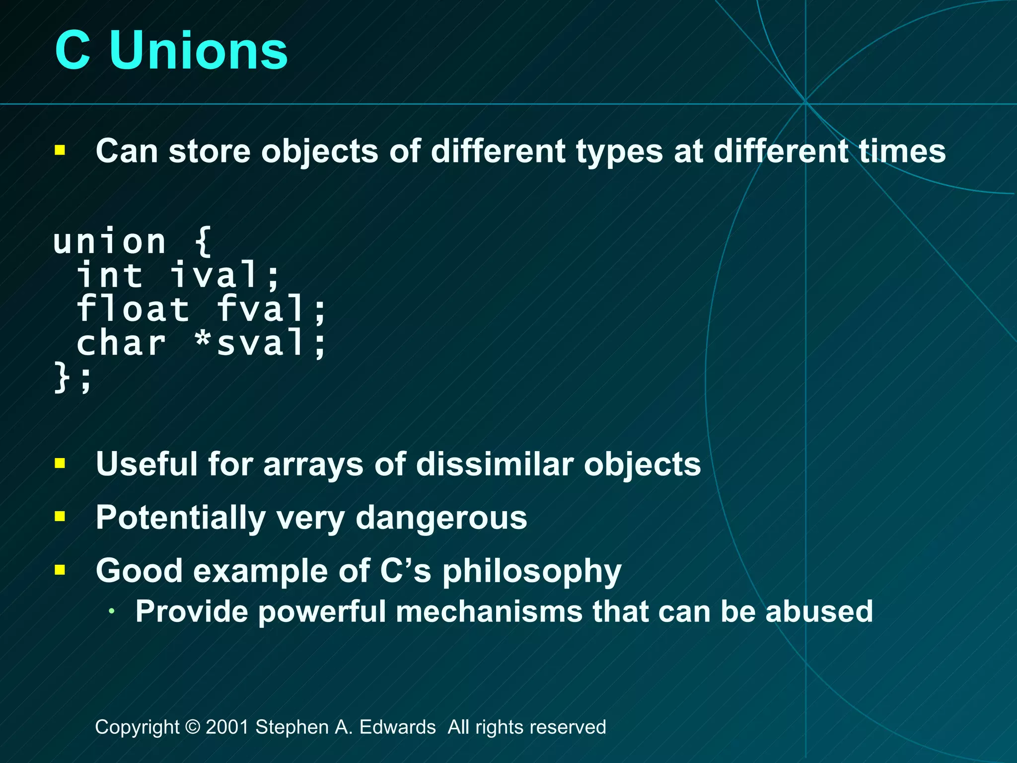 C Unions Can store objects of different types at different times union { int ival; float fval; char *sval; }; Useful for arrays of dissimilar objects Potentially very dangerous Good example of C’s philosophy Provide powerful mechanisms that can be abused 