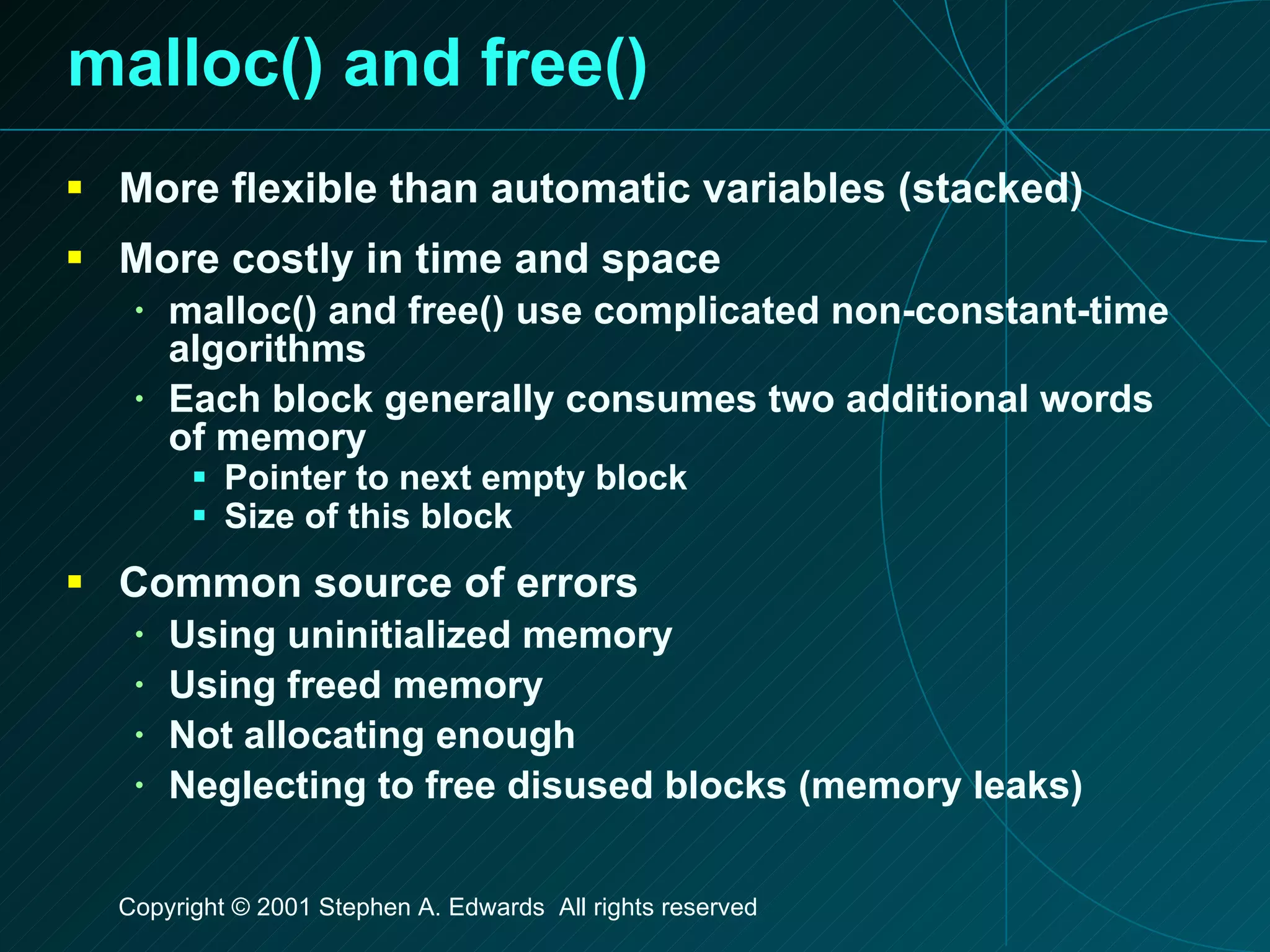 malloc() and free() More flexible than automatic variables (stacked) More costly in time and space malloc() and free() use complicated non-constant-time algorithms Each block generally consumes two additional words of memory Pointer to next empty block Size of this block Common source of errors Using uninitialized memory Using freed memory Not allocating enough Neglecting to free disused blocks (memory leaks) 