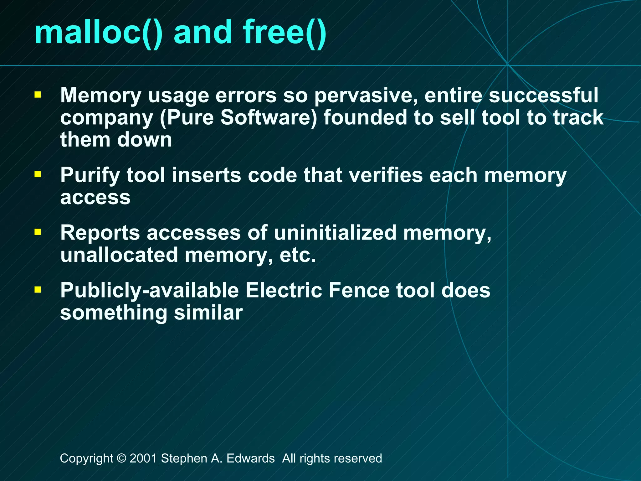 malloc() and free() Memory usage errors so pervasive, entire successful company (Pure Software) founded to sell tool to track them down Purify tool inserts code that verifies each memory access Reports accesses of uninitialized memory, unallocated memory, etc. Publicly-available Electric Fence tool does something similar 