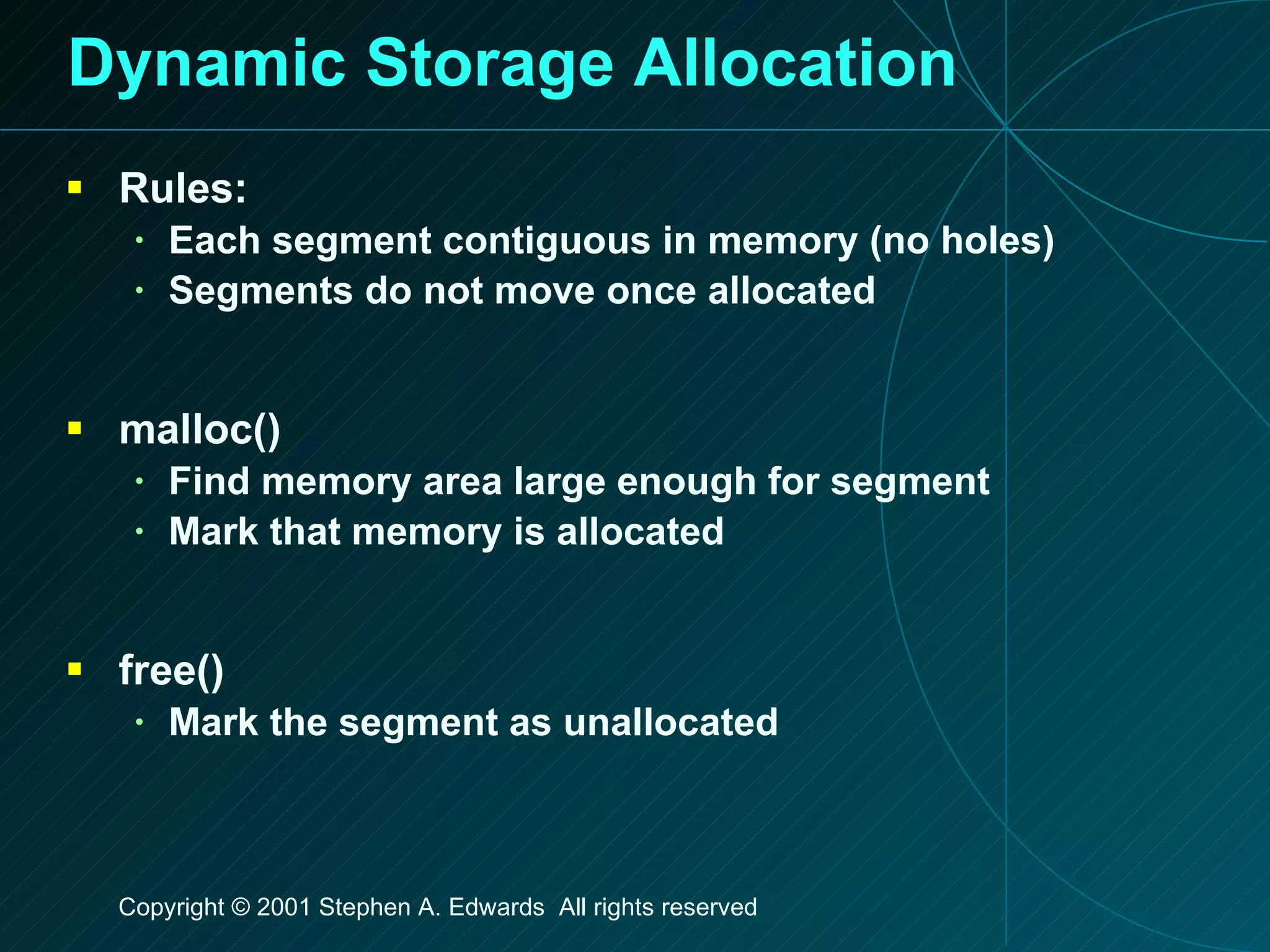 Dynamic Storage Allocation Rules: Each segment contiguous in memory (no holes) Segments do not move once allocated malloc() Find memory area large enough for segment Mark that memory is allocated free() Mark the segment as unallocated 