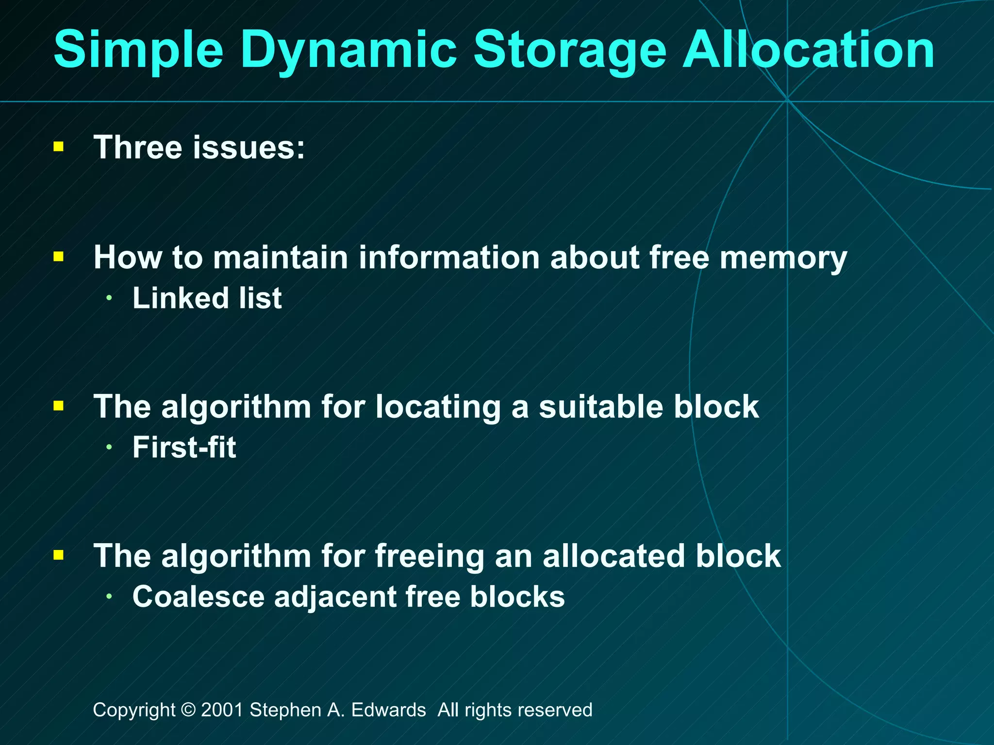 Simple Dynamic Storage Allocation Three issues: How to maintain information about free memory Linked list The algorithm for locating a suitable block First-fit The algorithm for freeing an allocated block Coalesce adjacent free blocks 
