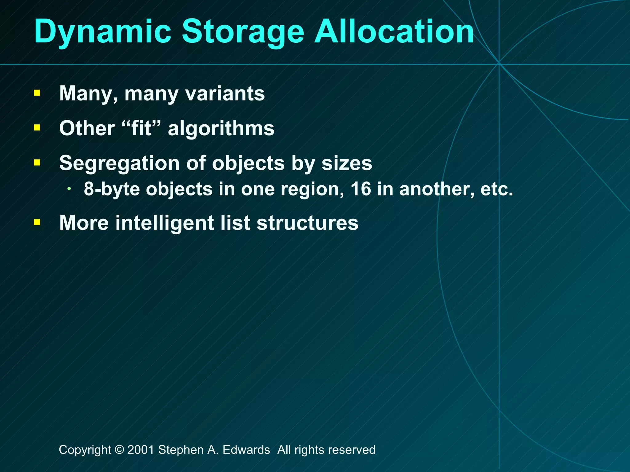 Dynamic Storage Allocation Many, many variants Other “fit” algorithms Segregation of objects by sizes 8-byte objects in one region, 16 in another, etc. More intelligent list structures 