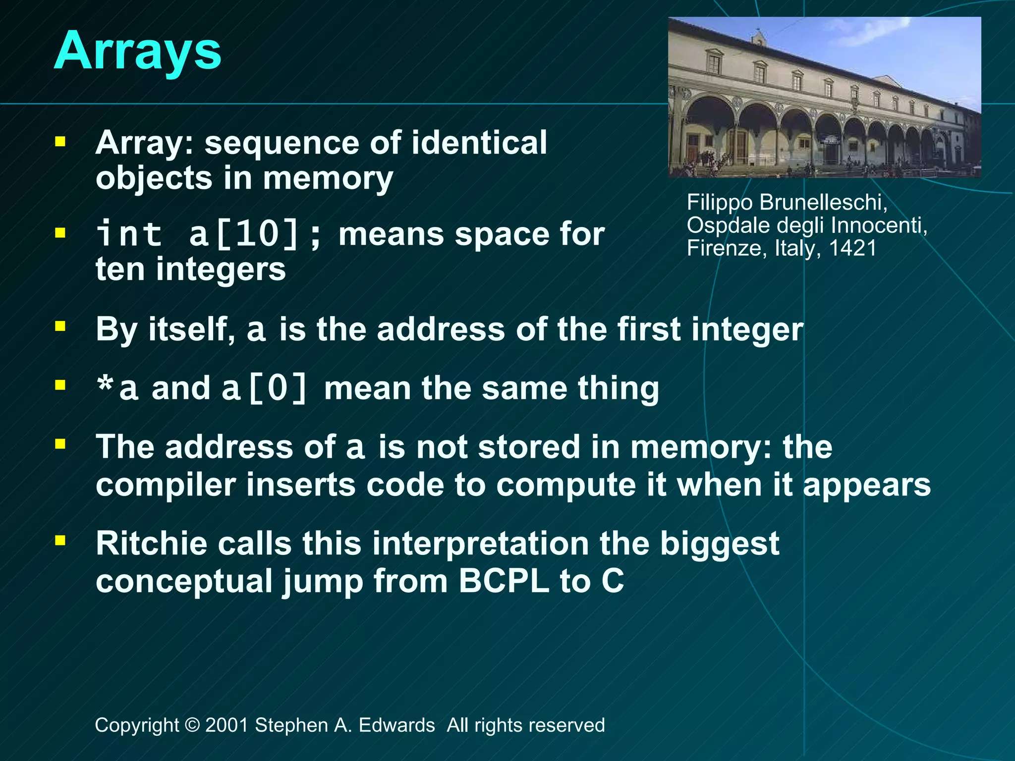 Arrays Array: sequence of identical objects in memory int a[10];  means space for ten integers Filippo Brunelleschi, Ospdale degli Innocenti, Firenze, Italy, 1421 By itself,  a  is the address of the first integer *a  and  a[0]  mean the same thing The address of  a  is not stored in memory: the compiler inserts code to compute it when it appears Ritchie calls this interpretation the biggest conceptual jump from BCPL to C 