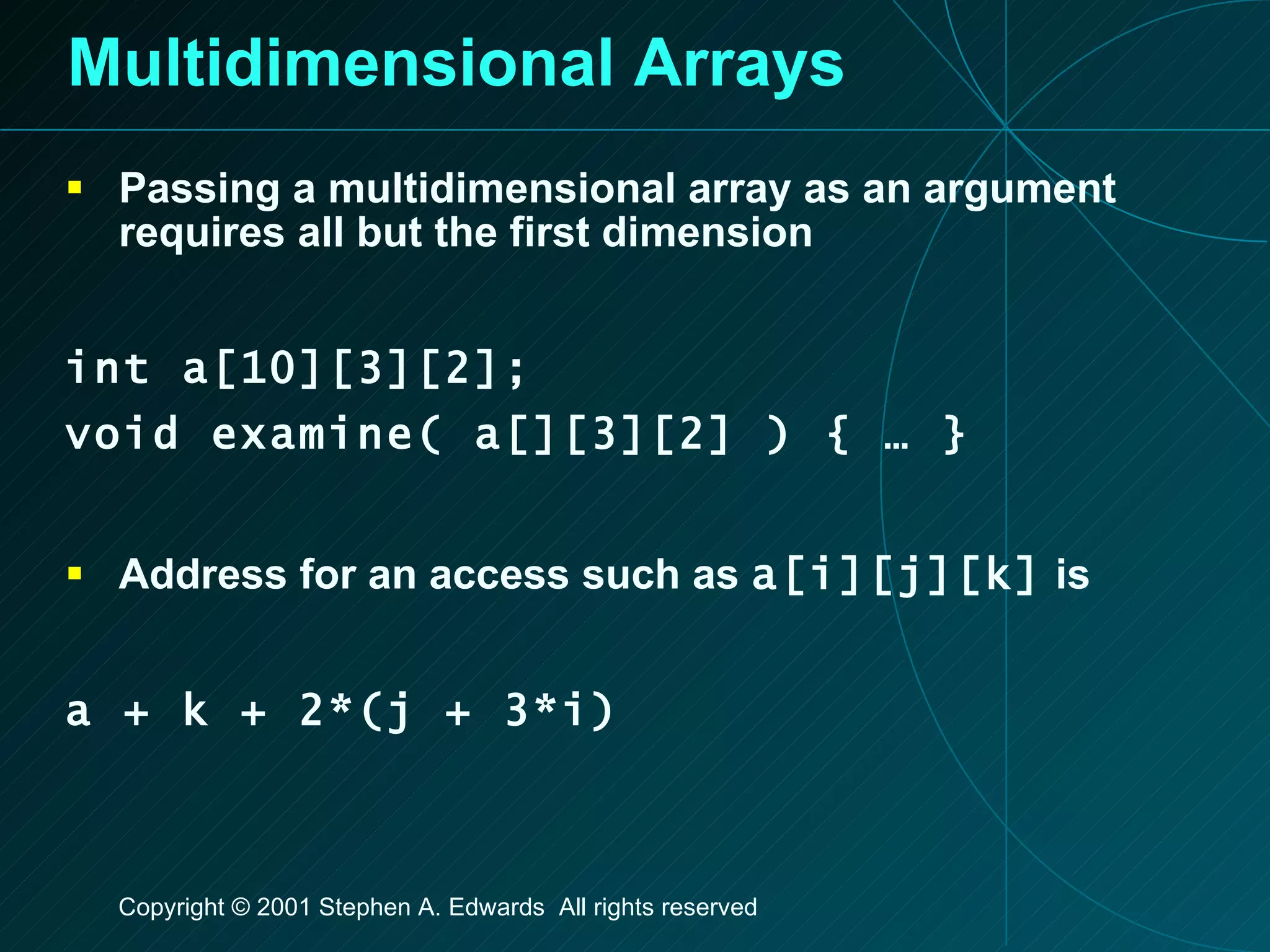 Multidimensional Arrays Passing a multidimensional array as an argument requires all but the first dimension int a[10][3][2]; void examine( a[][3][2] ) { … } Address for an access such as  a[i][j][k]  is a + k + 2*(j + 3*i) 