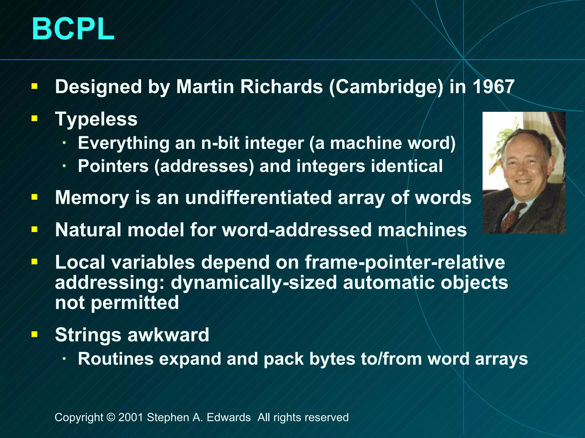 BCPL Designed by Martin Richards (Cambridge) in 1967 Typeless Everything an n-bit integer (a machine word) Pointers (addresses) and integers identical Memory is an undifferentiated array of words Natural model for word-addressed machines Local variables depend on frame-pointer-relative addressing: dynamically-sized automatic objects not permitted Strings awkward Routines expand and pack bytes to/from word arrays 