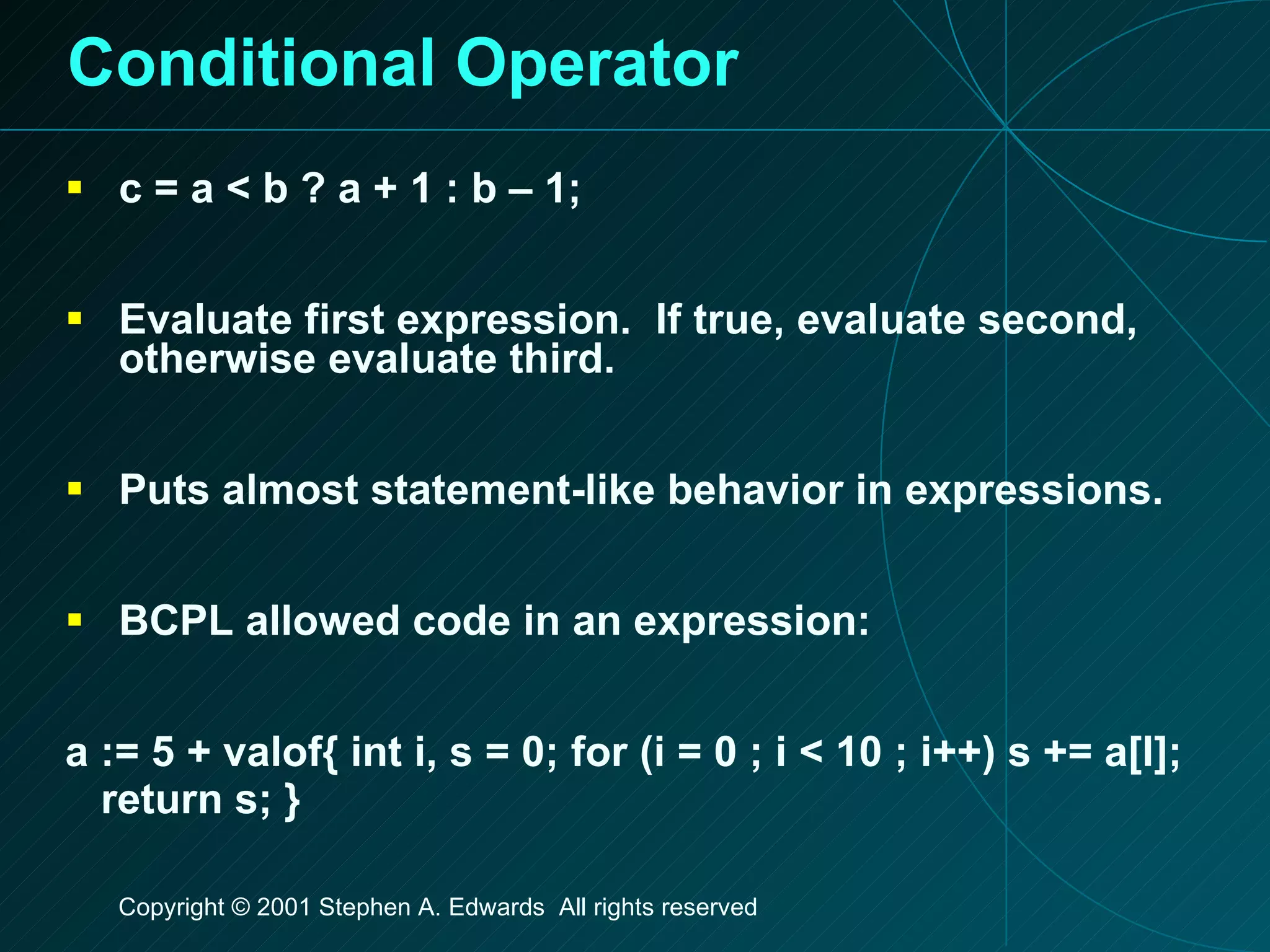 Conditional Operator c = a < b ? a + 1 : b – 1; Evaluate first expression.  If true, evaluate second, otherwise evaluate third. Puts almost statement-like behavior in expressions. BCPL allowed code in an expression: a := 5 + valof{ int i, s = 0; for (i = 0 ; i < 10 ; i++) s += a[I]; return s; } 