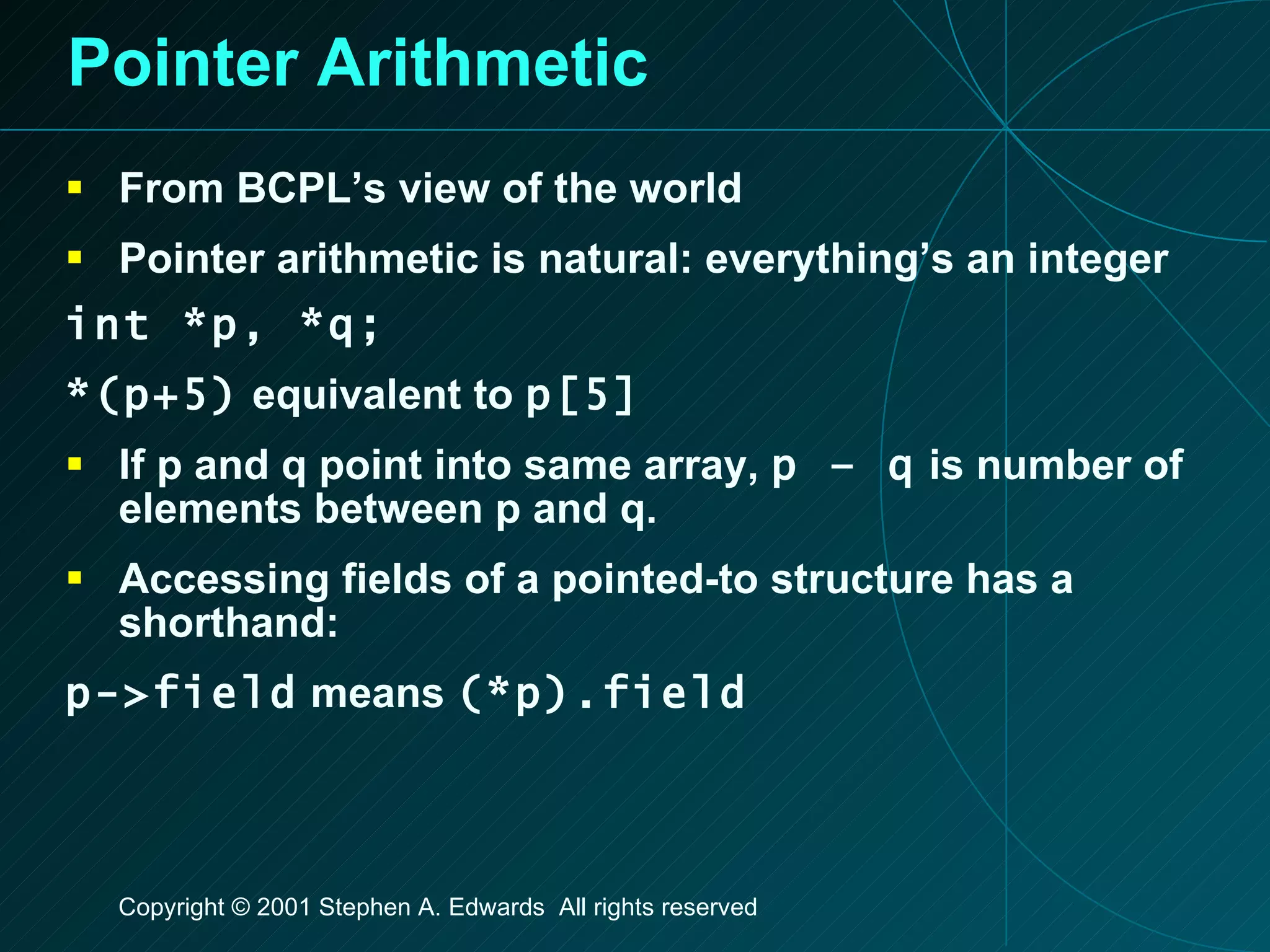 Pointer Arithmetic From BCPL’s view of the world Pointer arithmetic is natural: everything’s an integer int *p, *q; *(p+5)  equivalent to  p[5] If p and q point into same array,  p – q  is number of elements between p and q. Accessing fields of a pointed-to structure has a shorthand: p->field  means  (*p).field   