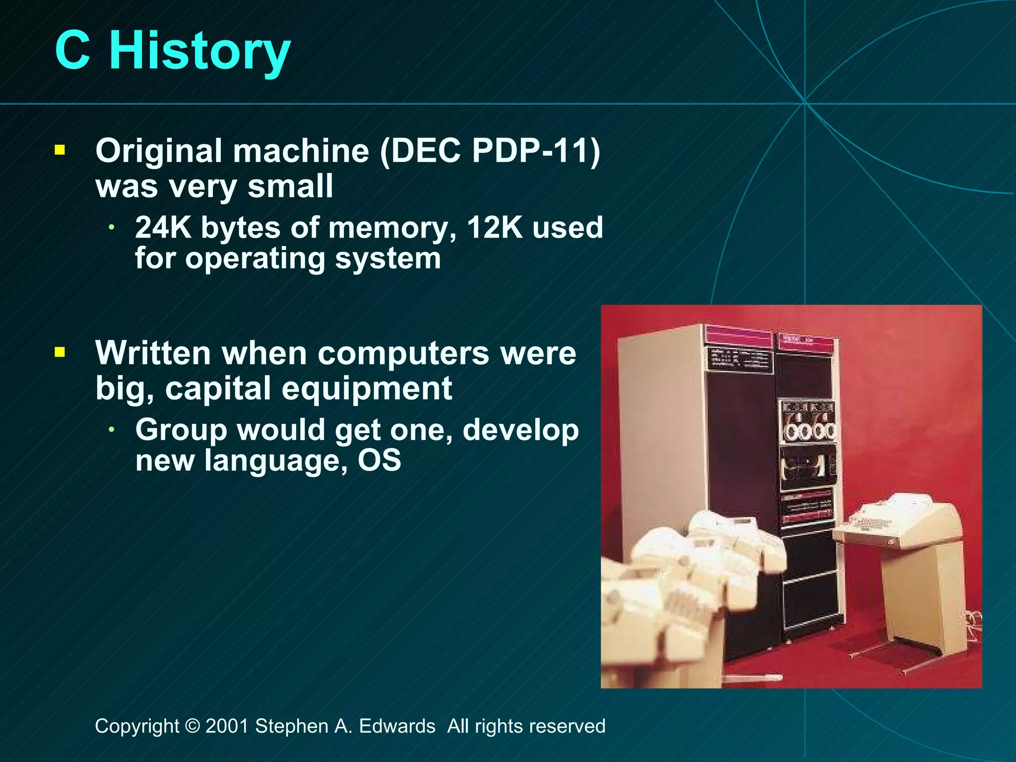 C History Original machine (DEC PDP-11) was very small 24K bytes of memory, 12K used for operating system Written when computers were big, capital equipment Group would get one, develop new language, OS 
