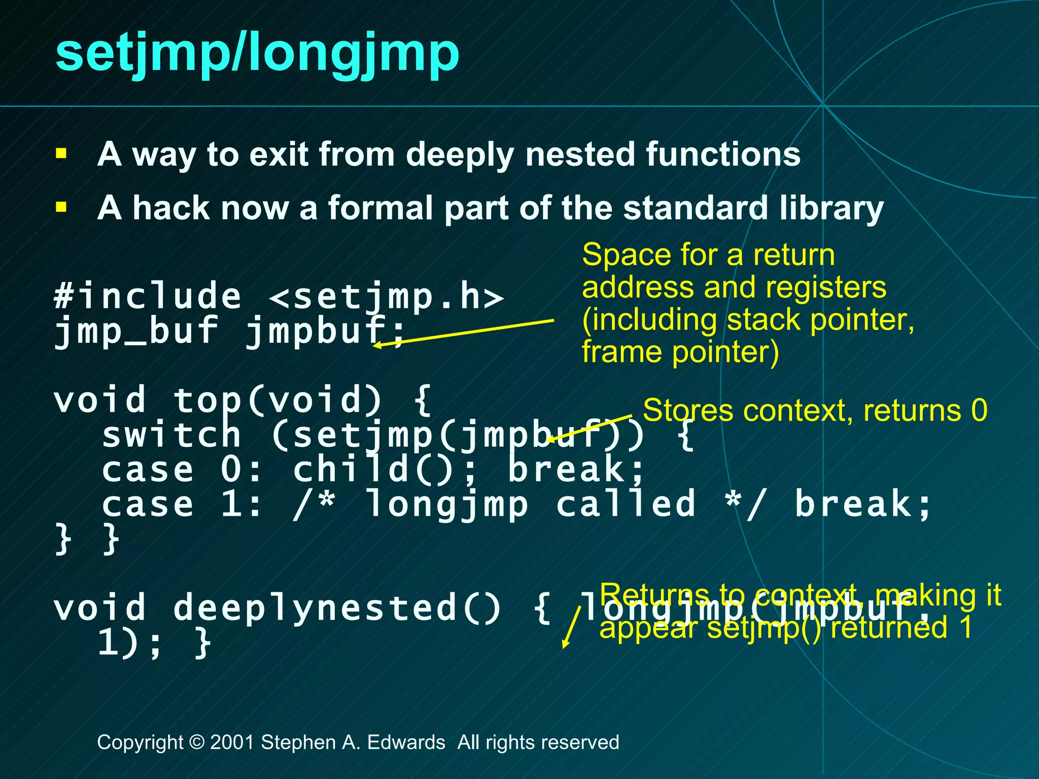 setjmp/longjmp A way to exit from deeply nested functions A hack now a formal part of the standard library #include <setjmp.h> jmp_buf jmpbuf; void top(void) { switch (setjmp(jmpbuf)) { case 0: child(); break; case 1: /* longjmp called */ break; } } void deeplynested() { longjmp(jmpbuf, 1); } Space for a return address and registers (including stack pointer, frame pointer) Stores context, returns 0 Returns to context, making it appear setjmp() returned 1 