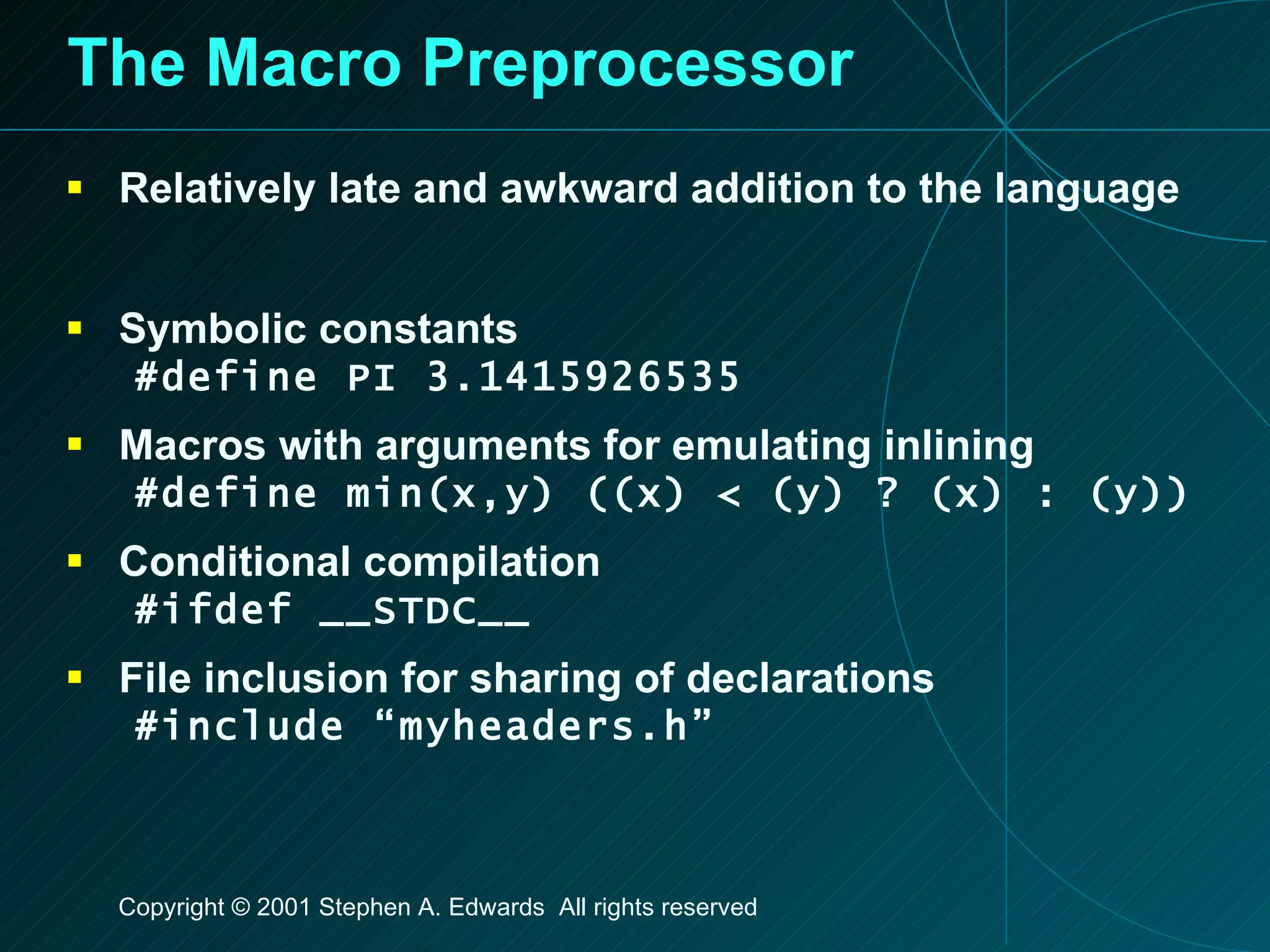 The Macro Preprocessor Relatively late and awkward addition to the language Symbolic constants #define PI 3.1415926535 Macros with arguments for emulating inlining #define min(x,y) ((x) < (y) ? (x) : (y)) Conditional compilation #ifdef __STDC__ File inclusion for sharing of declarations #include “myheaders.h” 