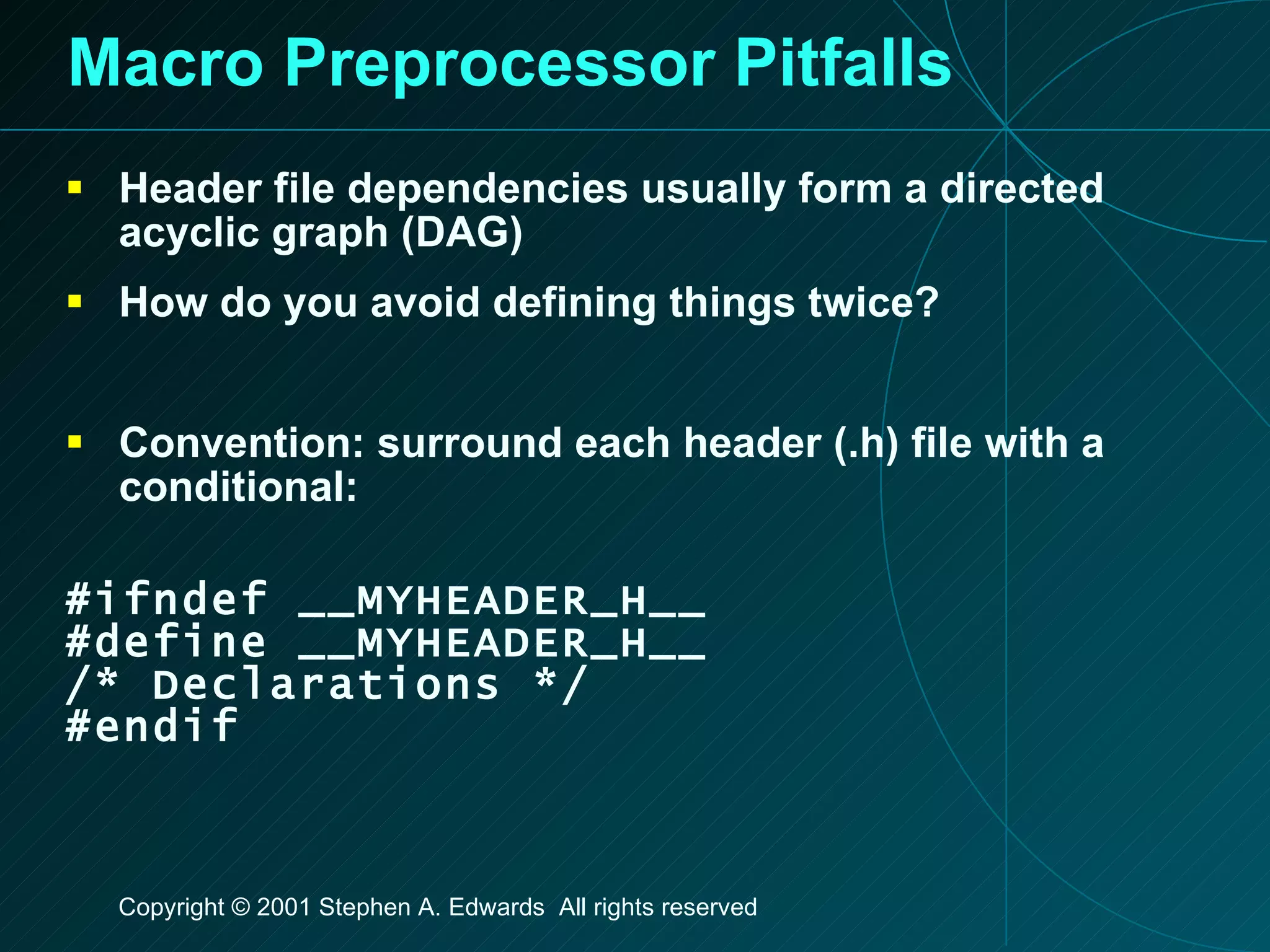 Macro Preprocessor Pitfalls Header file dependencies usually form a directed acyclic graph (DAG) How do you avoid defining things twice? Convention: surround each header (.h) file with a conditional: #ifndef __MYHEADER_H__ #define __MYHEADER_H__ /* Declarations */ #endif 