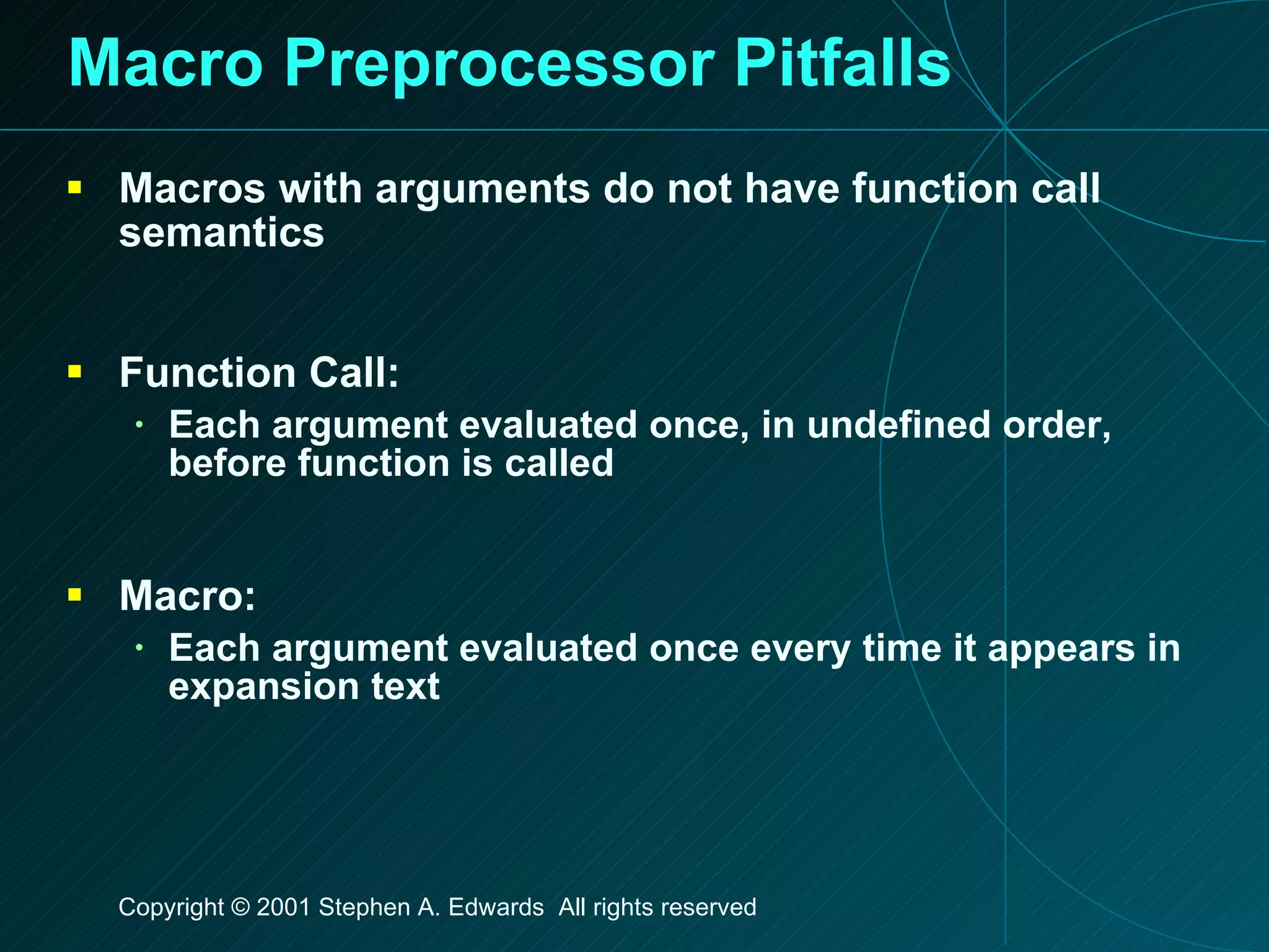 Macro Preprocessor Pitfalls Macros with arguments do not have function call semantics Function Call: Each argument evaluated once, in undefined order, before function is called Macro: Each argument evaluated once every time it appears in expansion text 