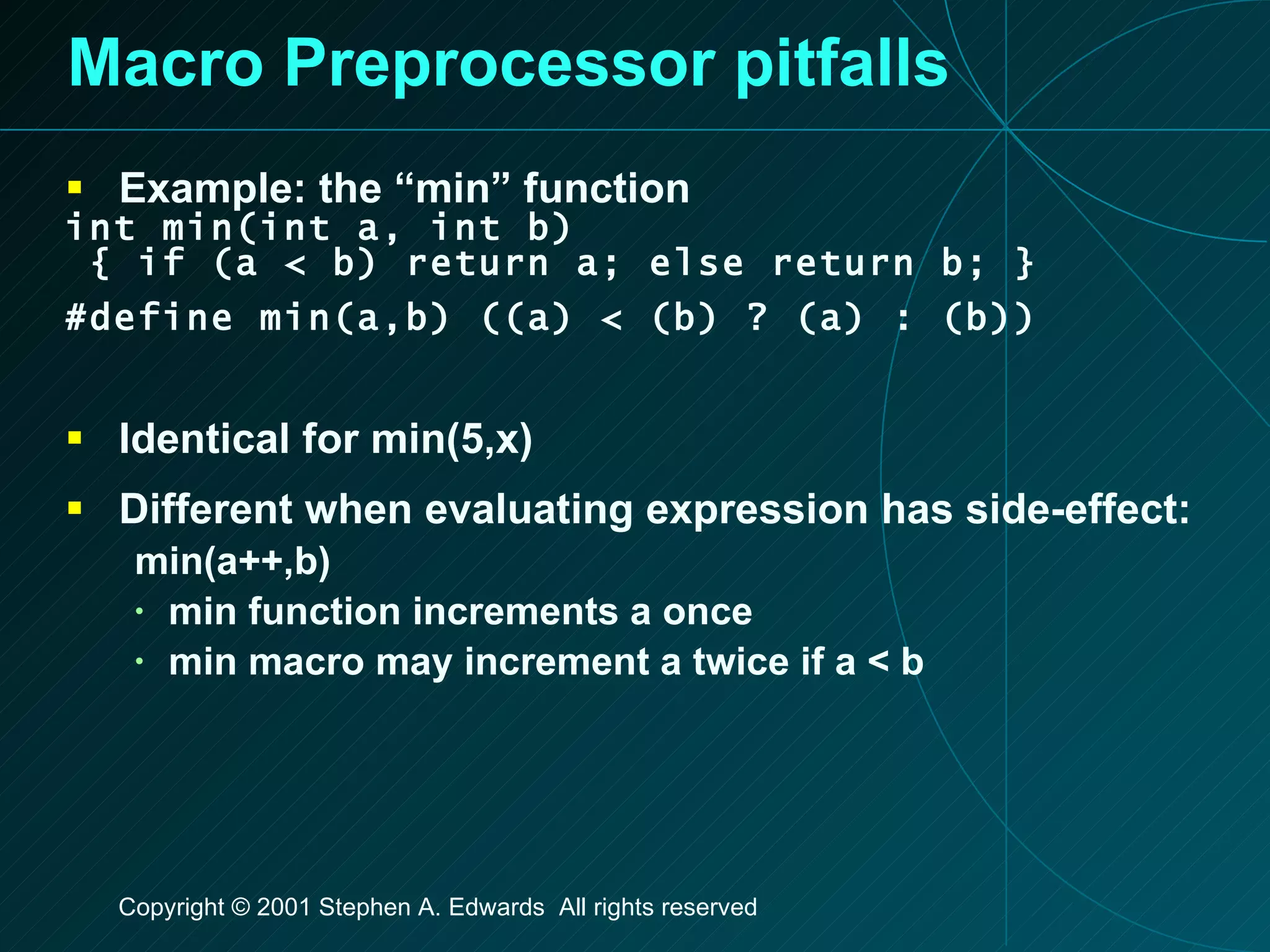 Macro Preprocessor pitfalls Example: the “min” function int min(int a, int b) { if (a < b) return a; else return b; } #define min(a,b) ((a) < (b) ? (a) : (b)) Identical for min(5,x) Different when evaluating expression has side-effect: min(a++,b) min function increments a once min macro may increment a twice if a < b 