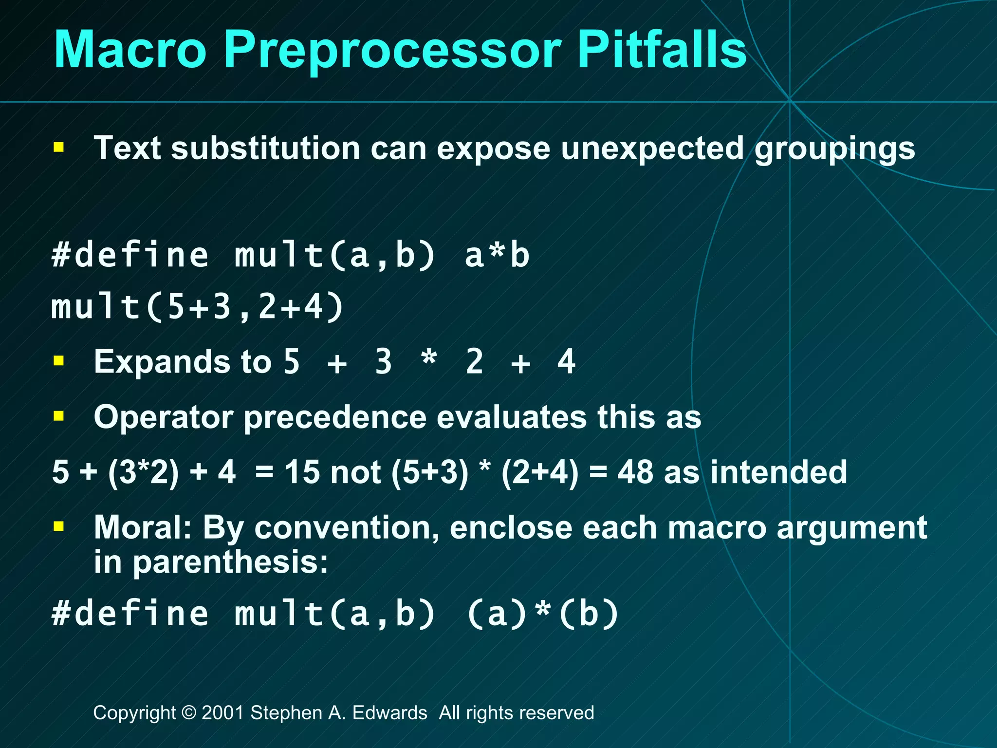 Macro Preprocessor Pitfalls Text substitution can expose unexpected groupings #define mult(a,b) a*b mult(5+3,2+4) Expands to  5 + 3 * 2 + 4 Operator precedence evaluates this as 5 + (3*2) + 4  = 15 not (5+3) * (2+4) = 48 as intended Moral: By convention, enclose each macro argument in parenthesis: #define mult(a,b) (a)*(b) 