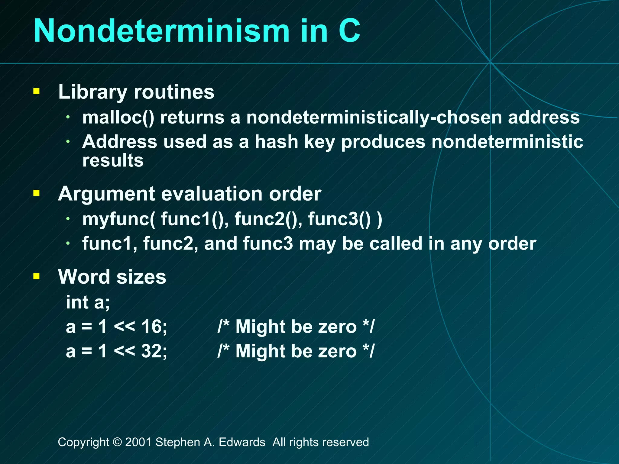 Nondeterminism in C Library routines malloc() returns a nondeterministically-chosen address Address used as a hash key produces nondeterministic results Argument evaluation order myfunc( func1(), func2(), func3() ) func1, func2, and func3 may be called in any order Word sizes int a; a = 1 << 16; /* Might be zero */ a = 1 << 32; /* Might be zero */ 
