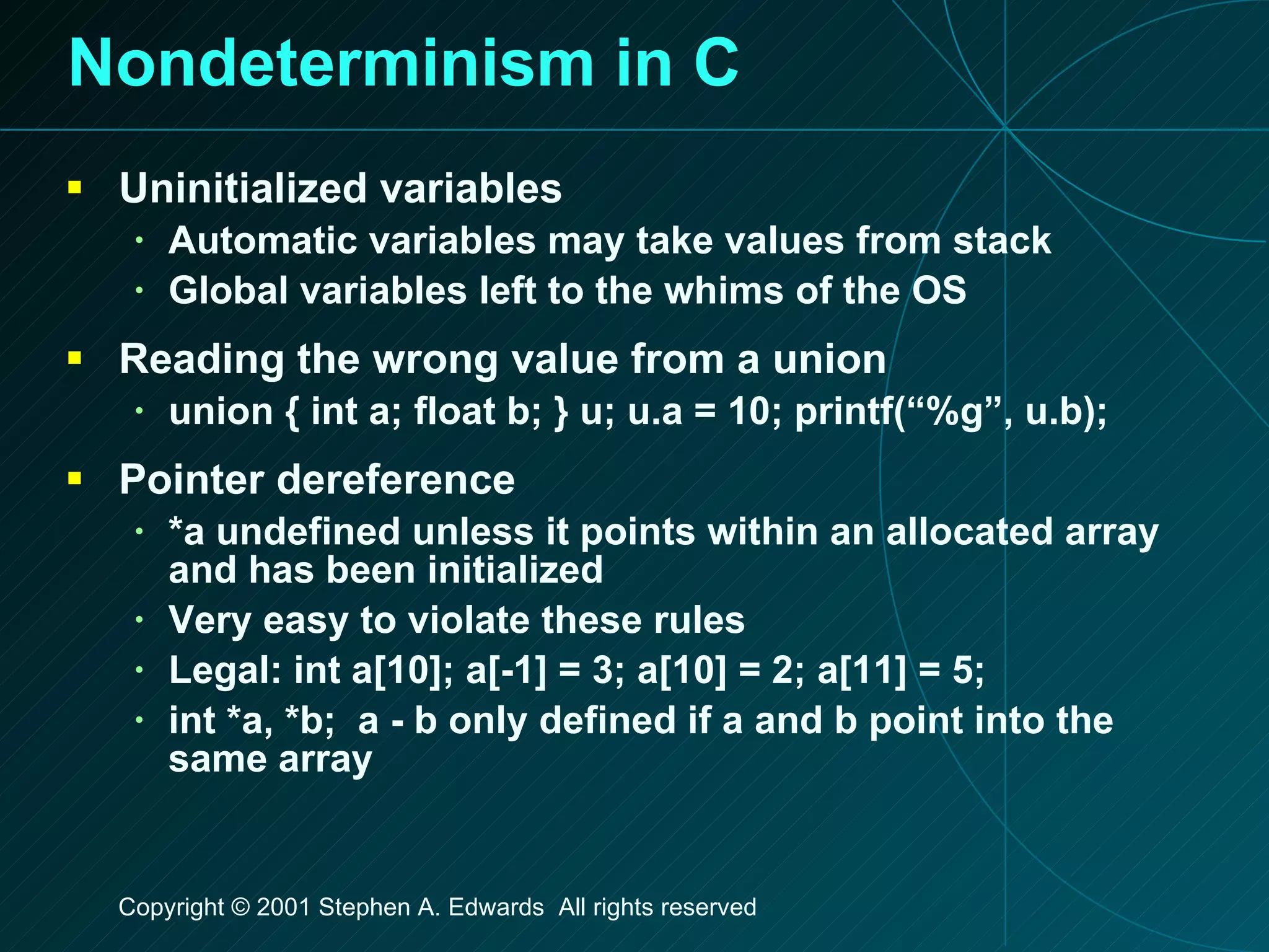Nondeterminism in C Uninitialized variables Automatic variables may take values from stack Global variables left to the whims of the OS Reading the wrong value from a union union { int a; float b; } u; u.a = 10; printf(“%g”, u.b); Pointer dereference *a undefined unless it points within an allocated array and has been initialized Very easy to violate these rules Legal: int a[10]; a[-1] = 3; a[10] = 2; a[11] = 5; int *a, *b;  a - b only defined if a and b point into the same array 