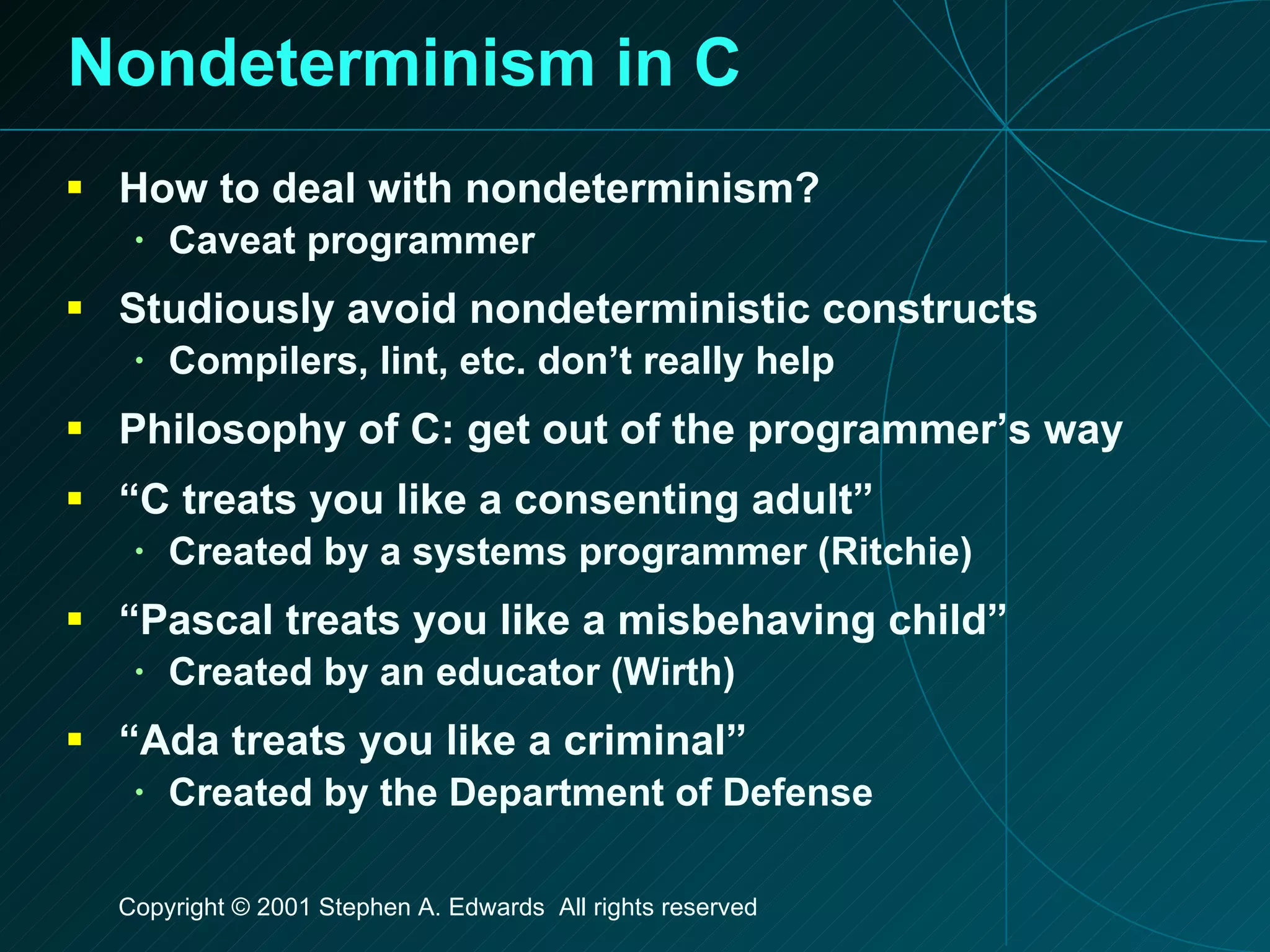 Nondeterminism in C How to deal with nondeterminism? Caveat programmer Studiously avoid nondeterministic constructs Compilers, lint, etc. don’t really help Philosophy of C: get out of the programmer’s way “ C treats you like a consenting adult” Created by a systems programmer (Ritchie) “ Pascal treats you like a misbehaving child” Created by an educator (Wirth) “ Ada treats you like a criminal” Created by the Department of Defense 