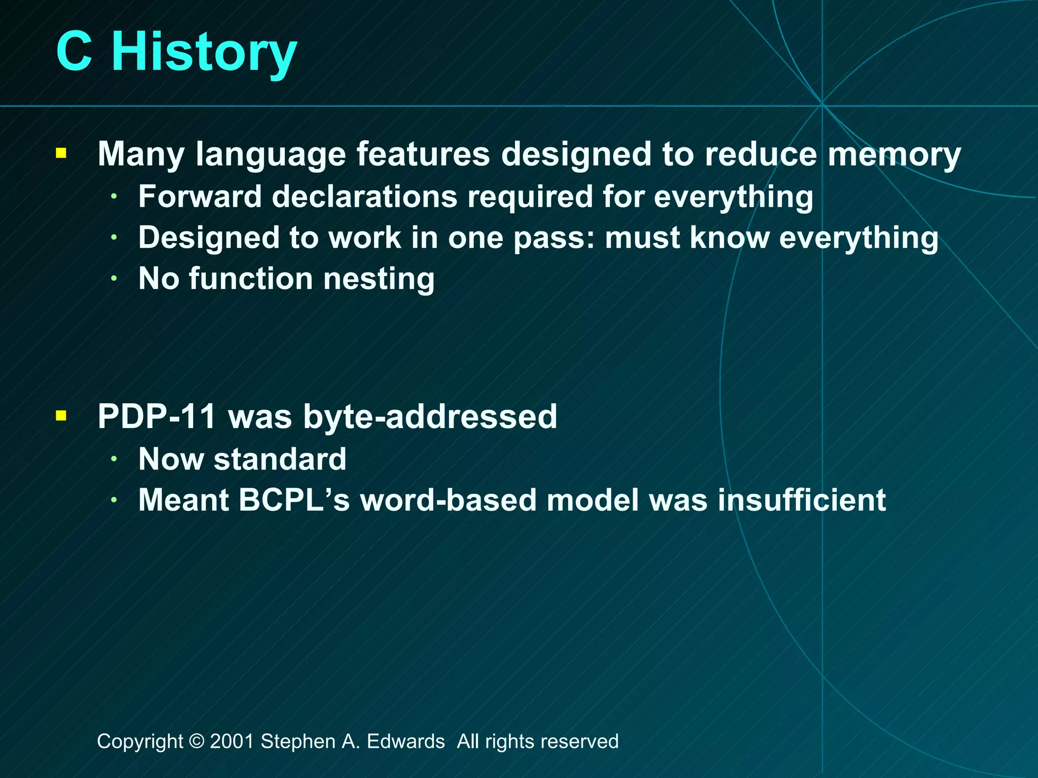 C History Many language features designed to reduce memory Forward declarations required for everything Designed to work in one pass: must know everything No function nesting PDP-11 was byte-addressed Now standard Meant BCPL’s word-based model was insufficient 