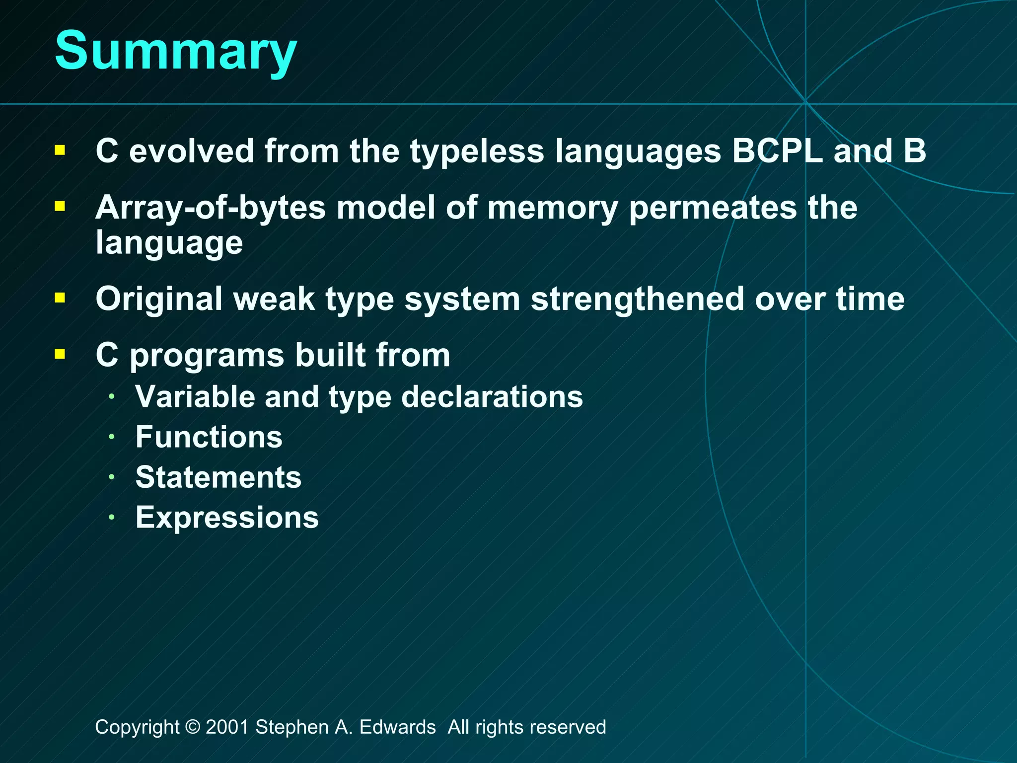 Summary C evolved from the typeless languages BCPL and B Array-of-bytes model of memory permeates the language Original weak type system strengthened over time C programs built from Variable and type declarations Functions Statements Expressions 