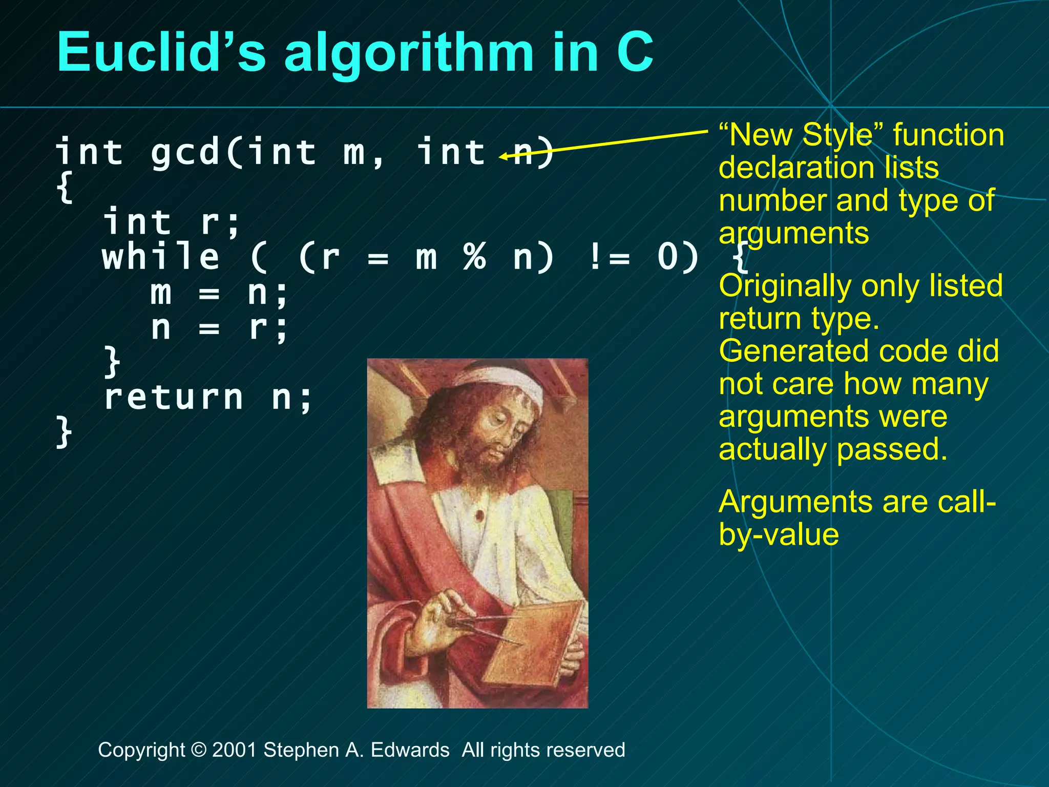 Euclid’s algorithm in C int gcd(int m, int n) { int r; while ( (r = m % n) != 0) { m = n; n = r; } return n; } “ New Style” function declaration lists number and type of arguments Originally only listed return type. Generated code did not care how many arguments were actually passed. Arguments are call-by-value 