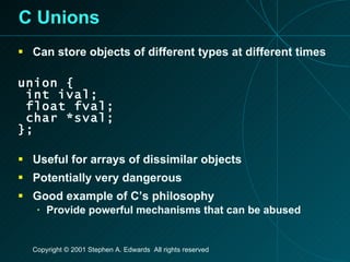 C Unions Can store objects of different types at different times union { int ival; float fval; char *sval; }; Useful for arrays of dissimilar objects Potentially very dangerous Good example of C’s philosophy Provide powerful mechanisms that can be abused 