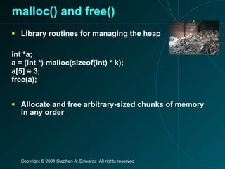 malloc() and free() Library routines for managing the heap int *a; a = (int *) malloc(sizeof(int) * k);  a[5] = 3; free(a); Allocate and free arbitrary-sized chunks of memory in any order 