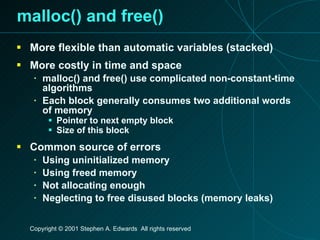 malloc() and free() More flexible than automatic variables (stacked) More costly in time and space malloc() and free() use complicated non-constant-time algorithms Each block generally consumes two additional words of memory Pointer to next empty block Size of this block Common source of errors Using uninitialized memory Using freed memory Not allocating enough Neglecting to free disused blocks (memory leaks) 