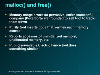 malloc() and free() Memory usage errors so pervasive, entire successful company (Pure Software) founded to sell tool to track them down Purify tool inserts code that verifies each memory access Reports accesses of uninitialized memory, unallocated memory, etc. Publicly-available Electric Fence tool does something similar 