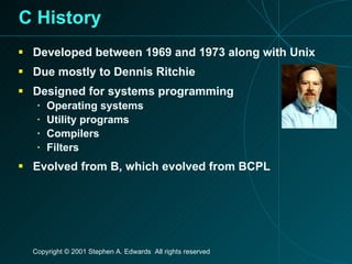 C History Developed between 1969 and 1973 along with Unix Due mostly to Dennis Ritchie Designed for systems programming Operating systems Utility programs Compilers Filters Evolved from B, which evolved from BCPL 