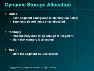 Dynamic Storage Allocation Rules: Each segment contiguous in memory (no holes) Segments do not move once allocated malloc() Find memory area large enough for segment Mark that memory is allocated free() Mark the segment as unallocated 