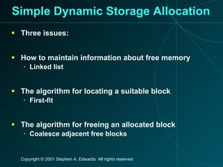 Simple Dynamic Storage Allocation Three issues: How to maintain information about free memory Linked list The algorithm for locating a suitable block First-fit The algorithm for freeing an allocated block Coalesce adjacent free blocks 