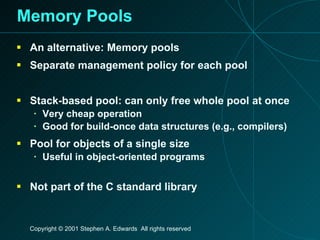 Memory Pools An alternative: Memory pools Separate management policy for each pool Stack-based pool: can only free whole pool at once Very cheap operation Good for build-once data structures (e.g., compilers) Pool for objects of a single size Useful in object-oriented programs Not part of the C standard library 