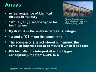 Arrays Array: sequence of identical objects in memory int a[10];  means space for ten integers Filippo Brunelleschi, Ospdale degli Innocenti, Firenze, Italy, 1421 By itself,  a  is the address of the first integer *a  and  a[0]  mean the same thing The address of  a  is not stored in memory: the compiler inserts code to compute it when it appears Ritchie calls this interpretation the biggest conceptual jump from BCPL to C 