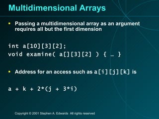 Multidimensional Arrays Passing a multidimensional array as an argument requires all but the first dimension int a[10][3][2]; void examine( a[][3][2] ) { … } Address for an access such as  a[i][j][k]  is a + k + 2*(j + 3*i) 