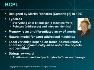 BCPL Designed by Martin Richards (Cambridge) in 1967 Typeless Everything an n-bit integer (a machine word) Pointers (addresses) and integers identical Memory is an undifferentiated array of words Natural model for word-addressed machines Local variables depend on frame-pointer-relative addressing: dynamically-sized automatic objects not permitted Strings awkward Routines expand and pack bytes to/from word arrays 