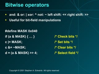 Bitwise operators and: & or: | xor: ^ not: ~ left shift: << right shift: >> Useful for bit-field manipulations #define MASK 0x040 if (a & MASK) { … } /* Check bits */ c |= MASK; /* Set bits */ c &= ~MASK; /* Clear bits */ d = (a & MASK) >> 4; /* Select field */ 