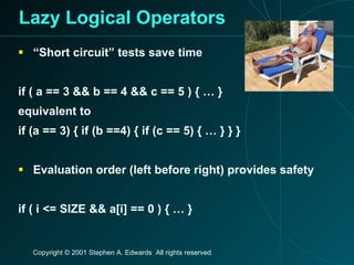 Lazy Logical Operators “Short circuit” tests save time if ( a == 3 && b == 4 && c == 5 ) { … } equivalent to if (a == 3) { if (b ==4) { if (c == 5) { … } } } Evaluation order (left before right) provides safety if ( i <= SIZE && a[i] == 0 ) { … }                                                                                                                        