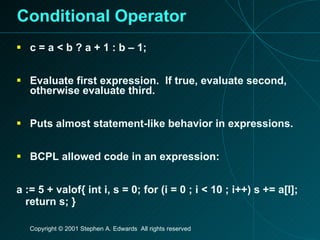 Conditional Operator c = a < b ? a + 1 : b – 1; Evaluate first expression.  If true, evaluate second, otherwise evaluate third. Puts almost statement-like behavior in expressions. BCPL allowed code in an expression: a := 5 + valof{ int i, s = 0; for (i = 0 ; i < 10 ; i++) s += a[I]; return s; } 