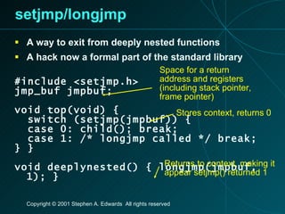 setjmp/longjmp A way to exit from deeply nested functions A hack now a formal part of the standard library #include <setjmp.h> jmp_buf jmpbuf; void top(void) { switch (setjmp(jmpbuf)) { case 0: child(); break; case 1: /* longjmp called */ break; } } void deeplynested() { longjmp(jmpbuf, 1); } Space for a return address and registers (including stack pointer, frame pointer) Stores context, returns 0 Returns to context, making it appear setjmp() returned 1 