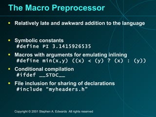 The Macro Preprocessor Relatively late and awkward addition to the language Symbolic constants #define PI 3.1415926535 Macros with arguments for emulating inlining #define min(x,y) ((x) < (y) ? (x) : (y)) Conditional compilation #ifdef __STDC__ File inclusion for sharing of declarations #include “myheaders.h” 