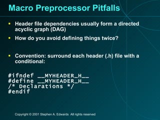 Macro Preprocessor Pitfalls Header file dependencies usually form a directed acyclic graph (DAG) How do you avoid defining things twice? Convention: surround each header (.h) file with a conditional: #ifndef __MYHEADER_H__ #define __MYHEADER_H__ /* Declarations */ #endif 
