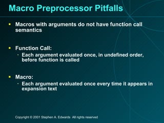 Macro Preprocessor Pitfalls Macros with arguments do not have function call semantics Function Call: Each argument evaluated once, in undefined order, before function is called Macro: Each argument evaluated once every time it appears in expansion text 