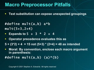 Macro Preprocessor Pitfalls Text substitution can expose unexpected groupings #define mult(a,b) a*b mult(5+3,2+4) Expands to  5 + 3 * 2 + 4 Operator precedence evaluates this as 5 + (3*2) + 4  = 15 not (5+3) * (2+4) = 48 as intended Moral: By convention, enclose each macro argument in parenthesis: #define mult(a,b) (a)*(b) 