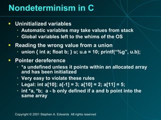 Nondeterminism in C Uninitialized variables Automatic variables may take values from stack Global variables left to the whims of the OS Reading the wrong value from a union union { int a; float b; } u; u.a = 10; printf(“%g”, u.b); Pointer dereference *a undefined unless it points within an allocated array and has been initialized Very easy to violate these rules Legal: int a[10]; a[-1] = 3; a[10] = 2; a[11] = 5; int *a, *b;  a - b only defined if a and b point into the same array 