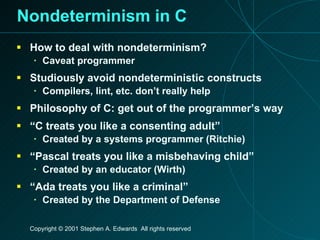 Nondeterminism in C How to deal with nondeterminism? Caveat programmer Studiously avoid nondeterministic constructs Compilers, lint, etc. don’t really help Philosophy of C: get out of the programmer’s way “ C treats you like a consenting adult” Created by a systems programmer (Ritchie) “ Pascal treats you like a misbehaving child” Created by an educator (Wirth) “ Ada treats you like a criminal” Created by the Department of Defense 